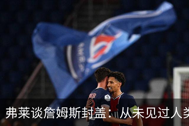 弗莱谈詹姆斯封盖：从未见过人类能移动那么快 速度瞬间飙升1000%
